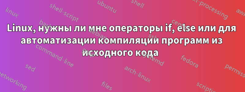 Linux, нужны ли мне операторы if, else или для автоматизации компиляции программ из исходного кода 