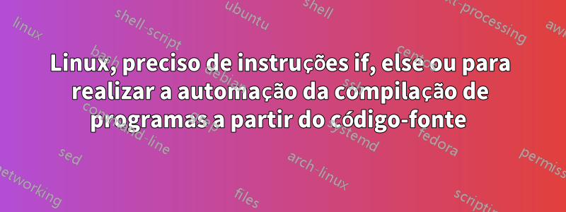 Linux, preciso de instruções if, else ou para realizar a automação da compilação de programas a partir do código-fonte 