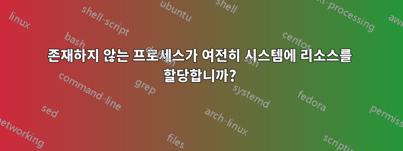 존재하지 않는 프로세스가 여전히 시스템에 리소스를 할당합니까?