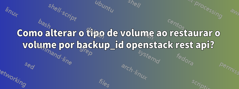 Como alterar o tipo de volume ao restaurar o volume por backup_id openstack rest api?