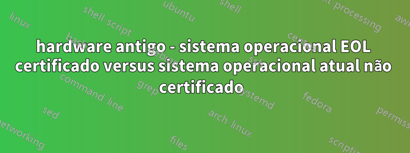 hardware antigo - sistema operacional EOL certificado versus sistema operacional atual não certificado 