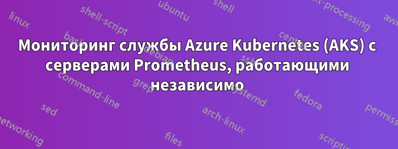 Мониторинг службы Azure Kubernetes (AKS) с серверами Prometheus, работающими независимо