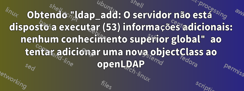 Obtendo "ldap_add: O servidor não está disposto a executar (53) informações adicionais: nenhum conhecimento superior global" ao tentar adicionar uma nova objectClass ao openLDAP