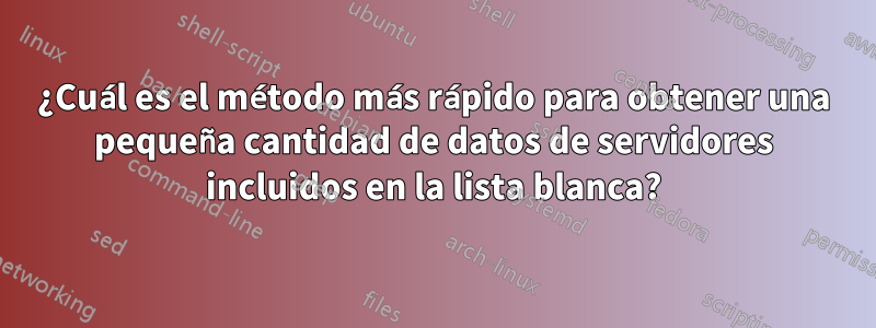 ¿Cuál es el método más rápido para obtener una pequeña cantidad de datos de servidores incluidos en la lista blanca?