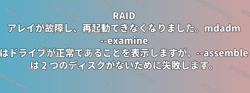 RAID アレイが故障し、再起動できなくなりました。mdadm --examine はドライブが正常であることを表示しますが、--assemble は 2 つのディスクがないために失敗します。