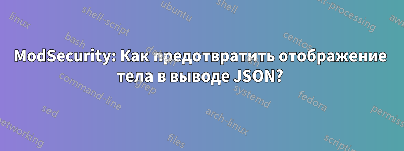 ModSecurity: Как предотвратить отображение тела в выводе JSON?