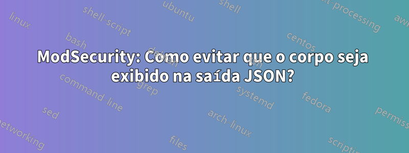ModSecurity: Como evitar que o corpo seja exibido na saída JSON?