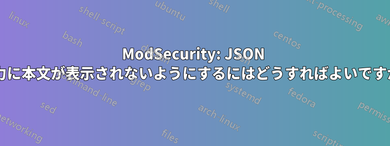 ModSecurity: JSON 出力に本文が表示されないようにするにはどうすればよいですか?
