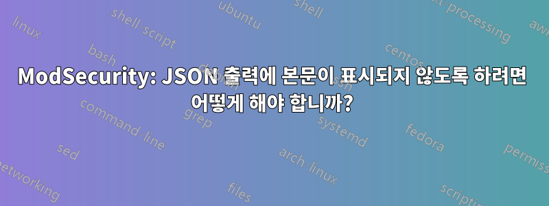 ModSecurity: JSON 출력에 본문이 표시되지 않도록 하려면 어떻게 해야 합니까?