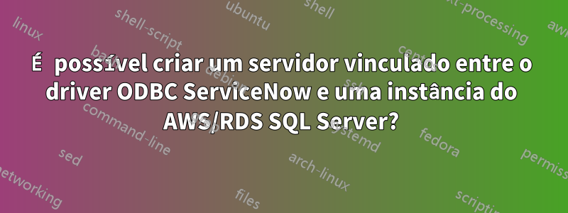 É possível criar um servidor vinculado entre o driver ODBC ServiceNow e uma instância do AWS/RDS SQL Server?