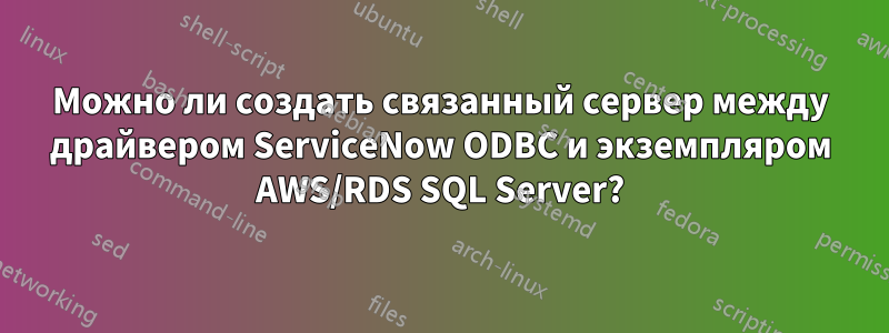Можно ли создать связанный сервер между драйвером ServiceNow ODBC и экземпляром AWS/RDS SQL Server?