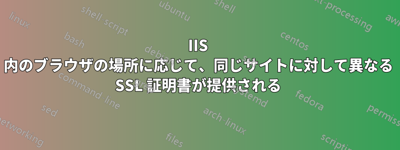 IIS 内のブラウザの場所に応じて、同じサイトに対して異なる SSL 証明書が提供される