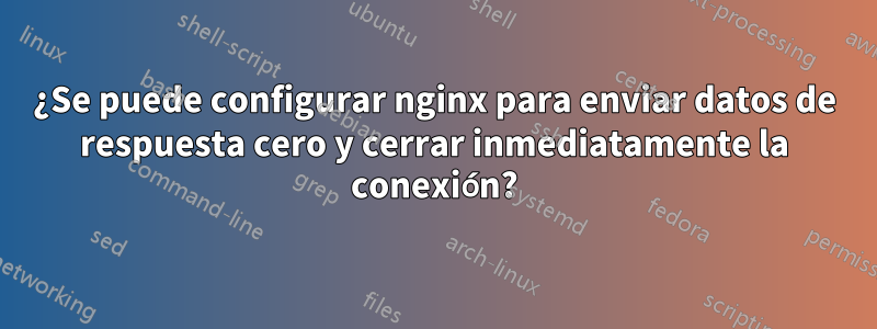 ¿Se puede configurar nginx para enviar datos de respuesta cero y cerrar inmediatamente la conexión?