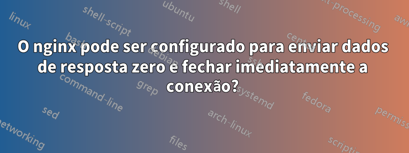 O nginx pode ser configurado para enviar dados de resposta zero e fechar imediatamente a conexão?