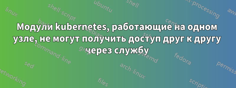Модули kubernetes, работающие на одном узле, не могут получить доступ друг к другу через службу
