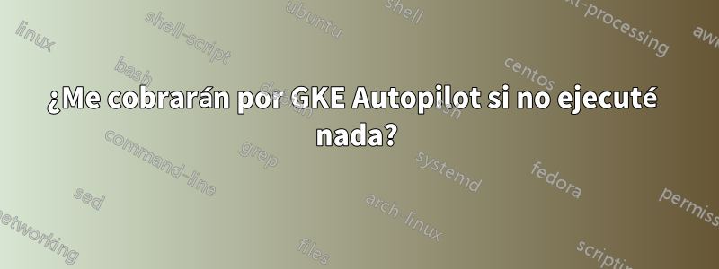 ¿Me cobrarán por GKE Autopilot si no ejecuté nada?