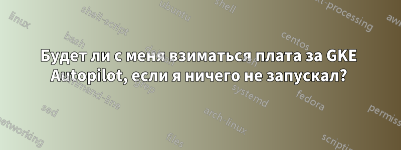 Будет ли с меня взиматься плата за GKE Autopilot, если я ничего не запускал?