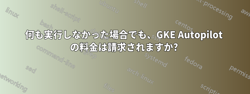何も実行しなかった場合でも、GKE Autopilot の料金は請求されますか?