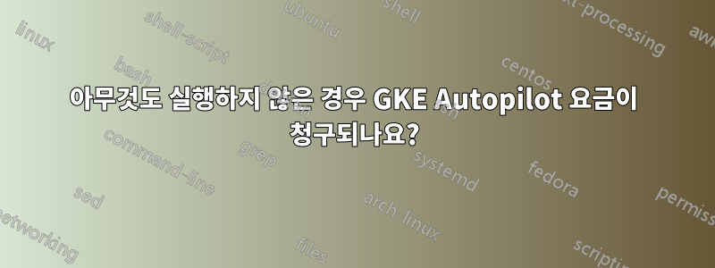 아무것도 실행하지 않은 경우 GKE Autopilot 요금이 청구되나요?