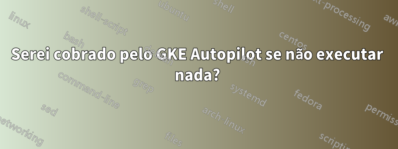 Serei cobrado pelo GKE Autopilot se não executar nada?