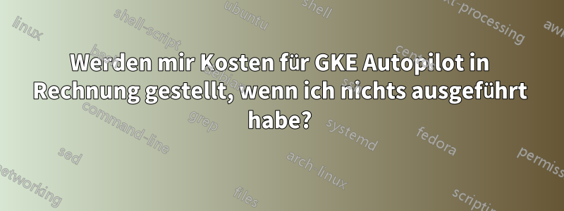 Werden mir Kosten für GKE Autopilot in Rechnung gestellt, wenn ich nichts ausgeführt habe?