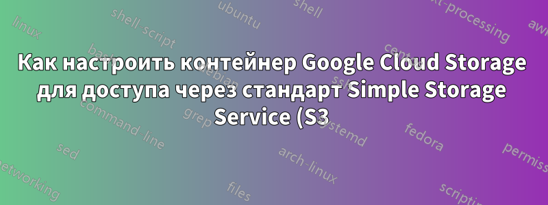 Как настроить контейнер Google Cloud Storage для доступа через стандарт Simple Storage Service (S3)?