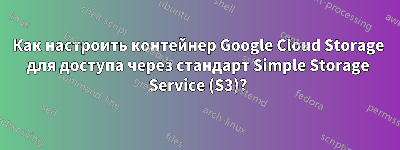 Как настроить контейнер Google Cloud Storage для доступа через стандарт Simple Storage Service (S3)?
