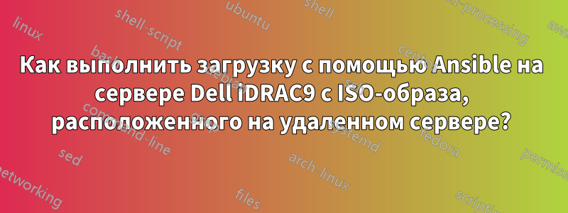 Как выполнить загрузку с помощью Ansible на сервере Dell iDRAC9 с ISO-образа, расположенного на удаленном сервере?