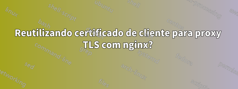 Reutilizando certificado de cliente para proxy TLS com nginx?