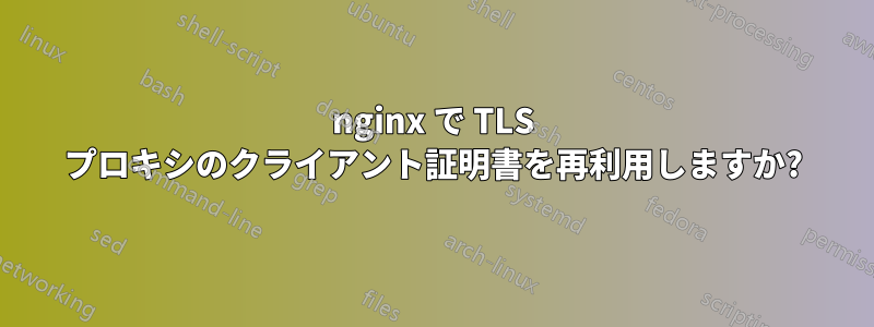 nginx で TLS プロキシのクライアント証明書を再利用しますか?