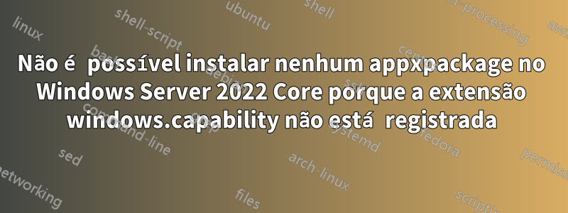 Não é possível instalar nenhum appxpackage no Windows Server 2022 Core porque a extensão windows.capability não está registrada