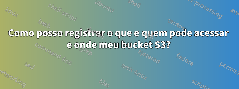 Como posso registrar o que e quem pode acessar e onde meu bucket S3?