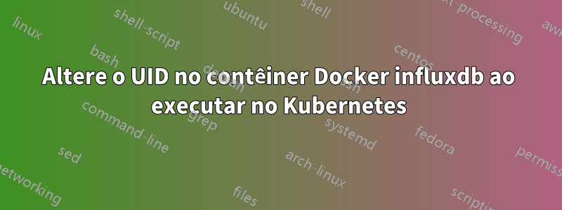 Altere o UID no contêiner Docker influxdb ao executar no Kubernetes