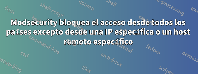 Modsecurity bloquea el acceso desde todos los países excepto desde una IP específica o un host remoto específico