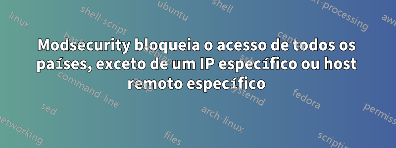Modsecurity bloqueia o acesso de todos os países, exceto de um IP específico ou host remoto específico