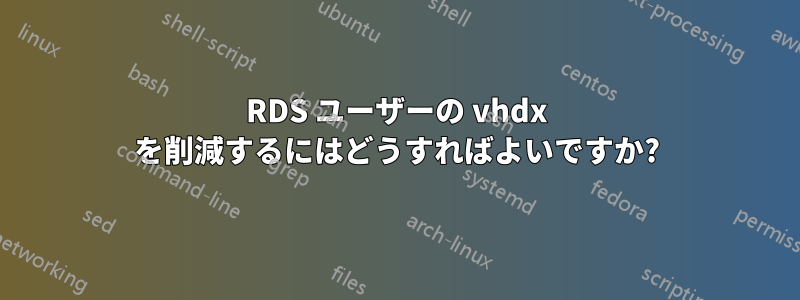RDS ユーザーの vhdx を削減するにはどうすればよいですか?
