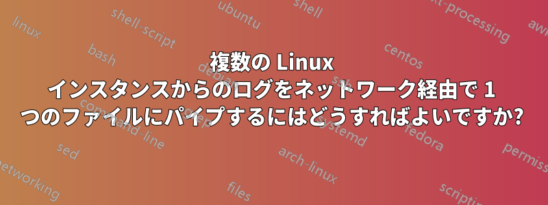 複数の Linux インスタンスからのログをネットワーク経由で 1 つのファイルにパイプするにはどうすればよいですか?