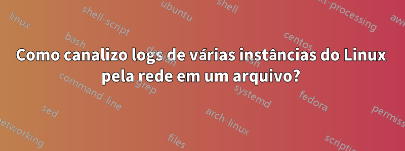 Como canalizo logs de várias instâncias do Linux pela rede em um arquivo?