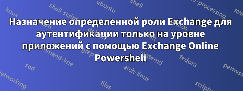 Назначение определенной роли Exchange для аутентификации только на уровне приложений с помощью Exchange Online Powershell