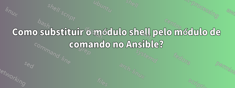 Como substituir o módulo shell pelo módulo de comando no Ansible?