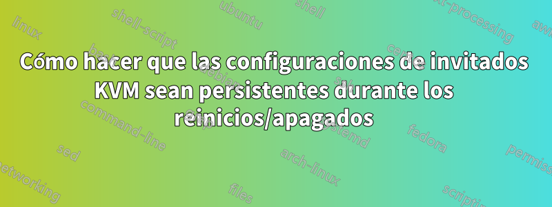Cómo hacer que las configuraciones de invitados KVM sean persistentes durante los reinicios/apagados