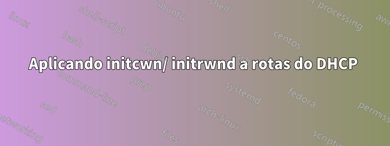 Aplicando initcwn/ initrwnd a rotas do DHCP