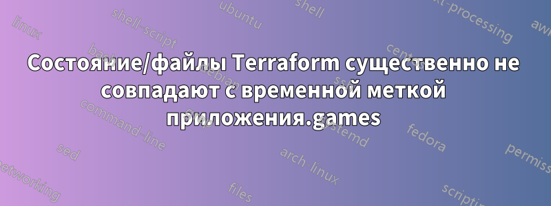 Состояние/файлы Terraform существенно не совпадают с временной меткой приложения.games
