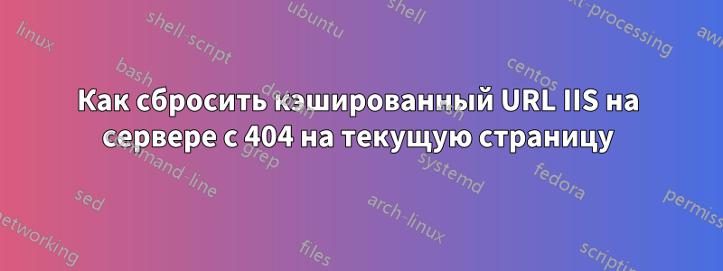 Как сбросить кэшированный URL IIS на сервере с 404 на текущую страницу