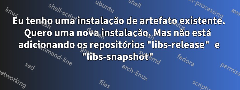 Eu tenho uma instalação de artefato existente. Quero uma nova instalação. Mas não está adicionando os repositórios "libs-release" e "libs-snapshot"