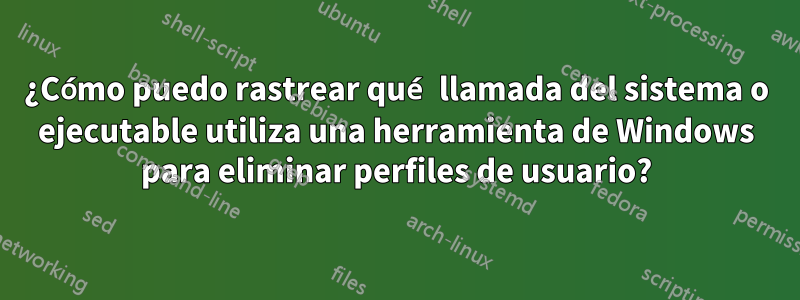 ¿Cómo puedo rastrear qué llamada del sistema o ejecutable utiliza una herramienta de Windows para eliminar perfiles de usuario?