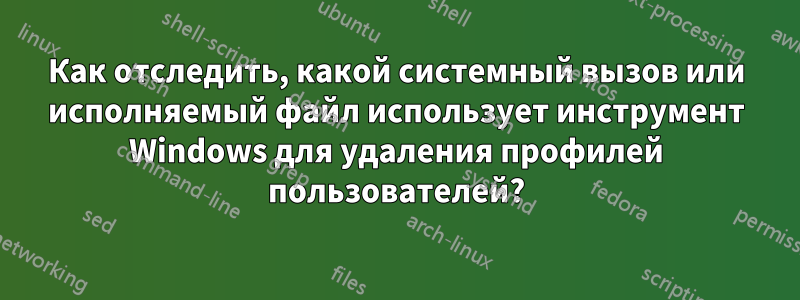 Как отследить, какой системный вызов или исполняемый файл использует инструмент Windows для удаления профилей пользователей?