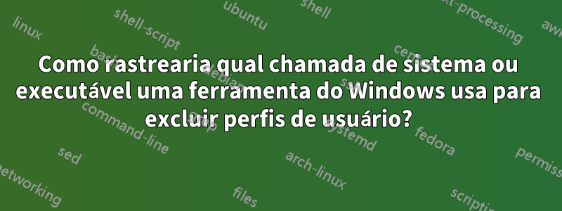 Como rastrearia qual chamada de sistema ou executável uma ferramenta do Windows usa para excluir perfis de usuário?