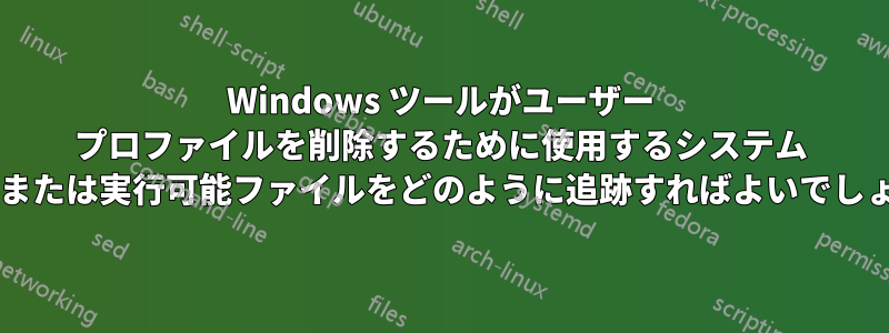 Windows ツールがユーザー プロファイルを削除するために使用するシステム コールまたは実行可能ファイルをどのように追跡すればよいでしょうか?
