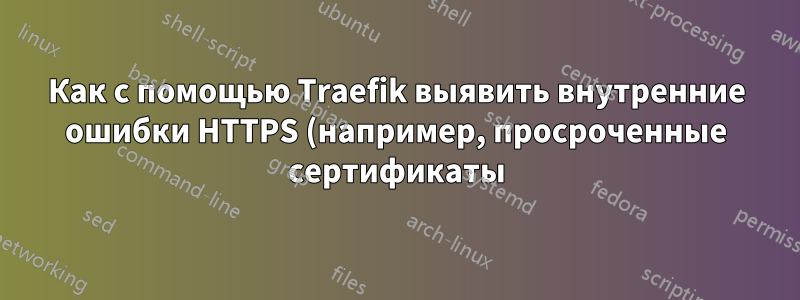 Как с помощью Traefik выявить внутренние ошибки HTTPS (например, просроченные сертификаты)?